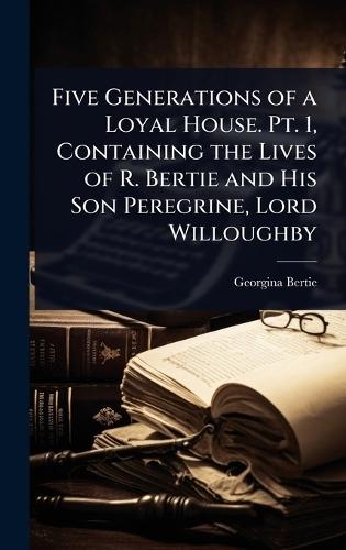 Five Generations of a Loyal House. Pt. 1, Containing the Lives of R. Bertie and His Son Peregrine, Lord Willoughby