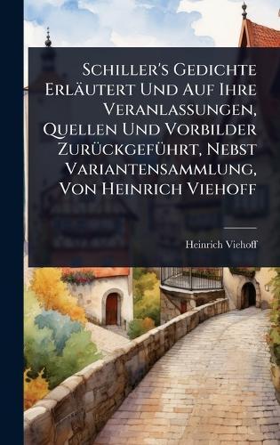 Schiller's Gedichte Erläutert Und Auf Ihre Veranlassungen, Quellen Und Vorbilder ZurÃ1/4ckgefÃ1/4hrt, Nebst Variantensammlung, Von Heinrich Viehoff