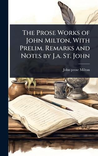 The Prose Works of John Milton, With Prelim. Remarks and Notes by J.a. St. John
