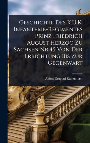 Geschichte Des K.U.K. Infanterie-Regimentes Prinz Friedrich August Herzog Zu Sachsen Nr.45 Von Der Errichtung Bis Zur Gegenwart