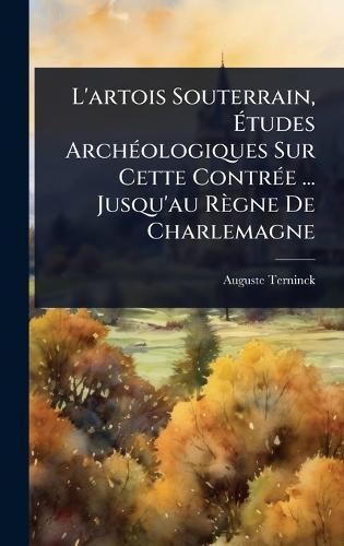 L'artois Souterrain, Ãtudes ArchÃ(c)ologiques Sur Cette ContrÃ(c)e ... Jusqu'au Règne De Charlemagne
