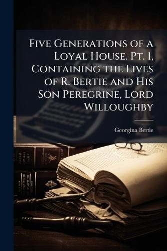 Five Generations of a Loyal House. Pt. 1, Containing the Lives of R. Bertie and His Son Peregrine, Lord Willoughby