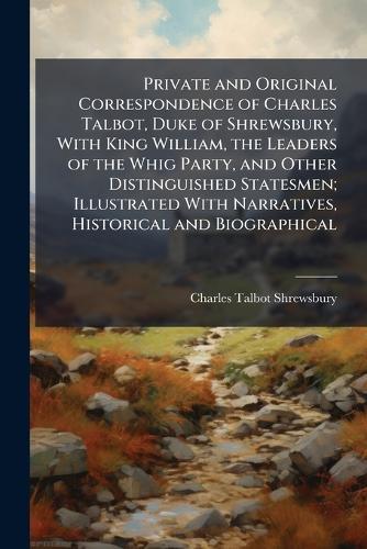 Private and Original Correspondence of Charles Talbot, Duke of Shrewsbury, With King William, the Leaders of the Whig Party, and Other Distinguished Statesmen; Illustrated With Narratives, Historical and Biographical
