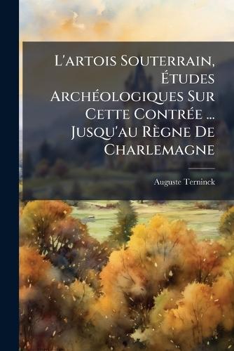 L'artois Souterrain, Ãtudes ArchÃ(c)ologiques Sur Cette ContrÃ(c)e ... Jusqu'au Règne De Charlemagne