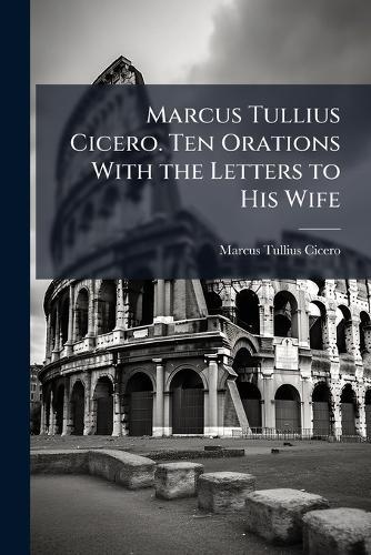 Marcus Tullius Cicero. Ten Orations With the Letters to His Wife