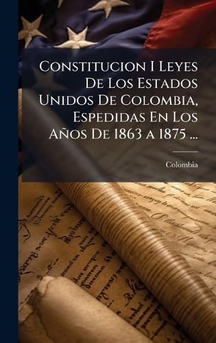 Constitucion I Leyes De Los Estados Unidos De Colombia, Espedidas En Los Años De 1863 a 1875 ...