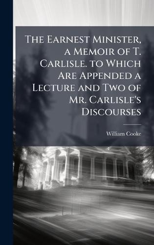 The Earnest Minister, a Memoir of T. Carlisle. to Which Are Appended a Lecture and Two of Mr. Carlisle's Discourses