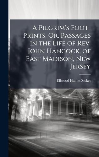 A Pilgrim's Foot-Prints, Or, Passages in the Life of Rev. John Hancock, of East Madison, New Jersey