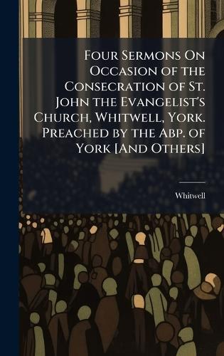 Four Sermons On Occasion of the Consecration of St. John the Evangelist's Church, Whitwell, York. Preached by the Abp. of York [And Others]