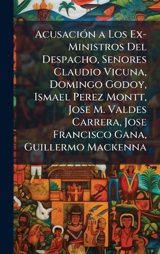 AcusaciÃ3n a Los Ex-Ministros Del Despacho, Senores Claudio Vicuna, Domingo Godoy, Ismael Perez Montt, Jose M. Valdes Carrera, Jose Francisco Gana, Guillermo Mackenna