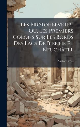 Les Protohelvètes; Ou, Les Premiers Colons Sur Les Bords Des Lacs De Bienne Et Neuchâtel