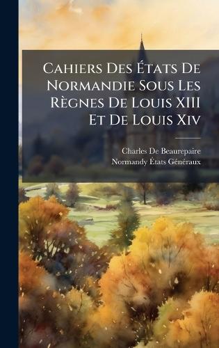 Cahiers Des Ãtats De Normandie Sous Les Règnes De Louis XIII Et De Louis Xiv