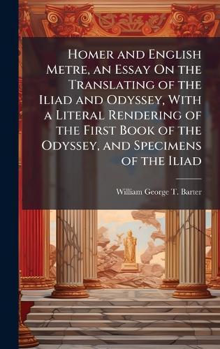 Homer and English Metre, an Essay On the Translating of the Iliad and Odyssey, With a Literal Rendering of the First Book of the Odyssey, and Specimens of the Iliad