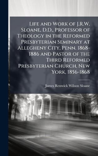 Life and Work of J.R.W. Sloane, D.D., Professor of Theology in the Reformed Presbyterian Seminary at Allegheny City, Penn. 1868-1886 and Pastor of the Third Reformed Presbyterian Church, New York, 1856-1868