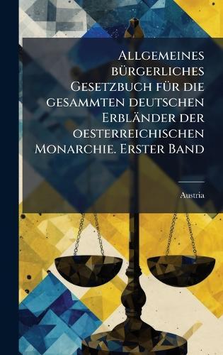 Allgemeines bÃ1/4rgerliches Gesetzbuch fÃ1/4r die gesammten deutschen Erbländer der oesterreichischen Monarchie. Erster Band