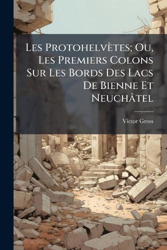 Les Protohelvètes; Ou, Les Premiers Colons Sur Les Bords Des Lacs De Bienne Et Neuchâtel