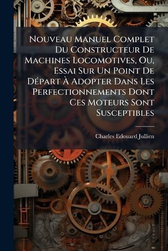Nouveau Manuel Complet Du Constructeur De Machines Locomotives, Ou, Essai Sur Un Point De DÃ(c)part Ã Adopter Dans Les Perfectionnements Dont Ces Moteurs Sont Susceptibles
