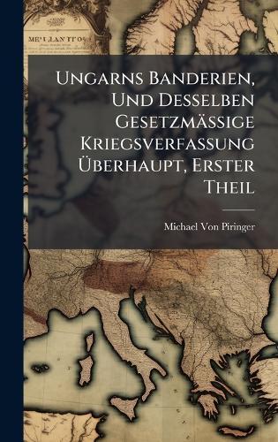 Ungarns Banderien, Und Desselben Gesetzmässige Kriegsverfassung Ãberhaupt, Erster Theil