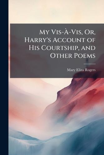 My Vis-Ã-Vis, Or, Harry's Account of His Courtship, and Other Poems