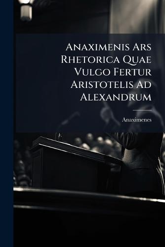 Anaximenis Ars Rhetorica Quae Vulgo Fertur Aristotelis Ad Alexandrum