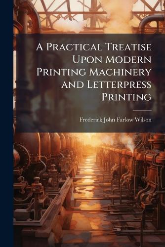 A Practical Treatise Upon Modern Printing Machinery and Letterpress Printing