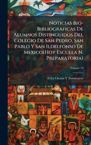 Noticias Bio-Bibliograficas De Alumnos Distinguidos Del Colegio De San Pedro, San Pablo Y San Ildelfonso De Mexico(Hoy Escuela N. Preparatoria)