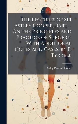 The Lectures of Sir Astley Cooper, Bart ... On the Principles and Practice of Surgery, With Additional Notes and Cases, by F. Tyrrell