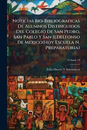 Noticias Bio-Bibliograficas De Alumnos Distinguidos Del Colegio De San Pedro, San Pablo Y San Ildelfonso De Mexico(Hoy Escuela N. Preparatoria)