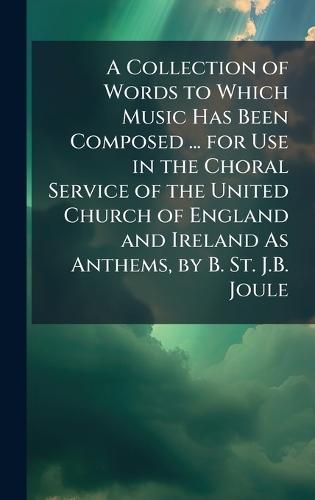 A Collection of Words to Which Music Has Been Composed ... for Use in the Choral Service of the United Church of England and Ireland As Anthems, by B. St. J.B. Joule