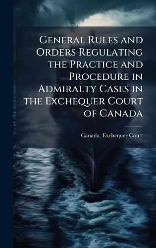 General Rules and Orders Regulating the Practice and Procedure in Admiralty Cases in the Exchequer Court of Canada