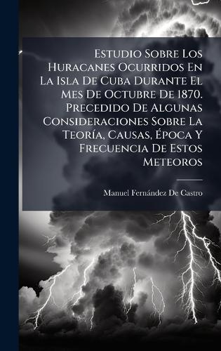 Estudio Sobre Los Huracanes Ocurridos En La Isla De Cuba Durante El Mes De Octubre De 1870. Precedido De Algunas Consideraciones Sobre La TeorÃ-a, Causas, Ãpoca Y Frecuencia De Estos Meteoros