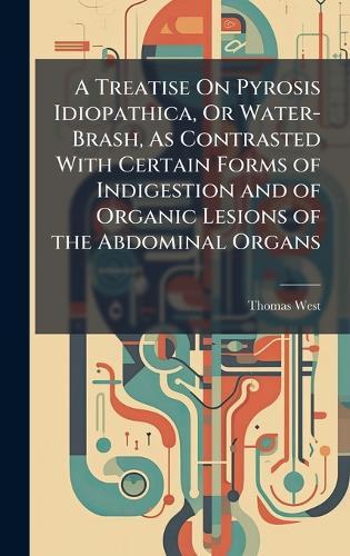 A Treatise On Pyrosis Idiopathica, Or Water-Brash, As Contrasted With Certain Forms of Indigestion and of Organic Lesions of the Abdominal Organs