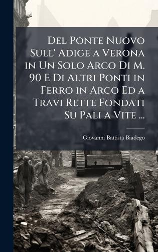 Del Ponte Nuovo Sull' Adige a Verona in Un Solo Arco Di M. 90 E Di Altri Ponti in Ferro in Arco Ed a Travi Rette Fondati Su Pali a Vite ...