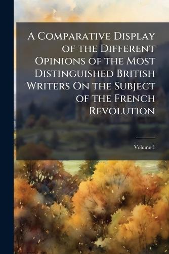 A Comparative Display of the Different Opinions of the Most Distinguished British Writers On the Subject of the French Revolution