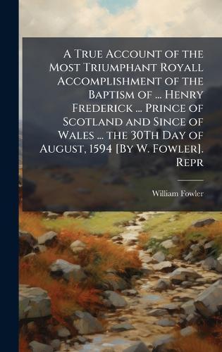 A True Account of the Most Triumphant Royall Accomplishment of the Baptism of ... Henry Frederick ... Prince of Scotland and Since of Wales ... the 30Th Day of August, 1594 [By W. Fowler]. Repr