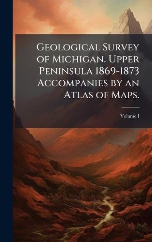 Geological Survey of Michigan. Upper Peninsula 1869-1873 Accompanies by an Atlas of Maps.