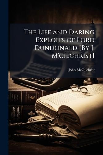 The Life and Daring Exploits of Lord Dundonald [By J. M'gilchrist]