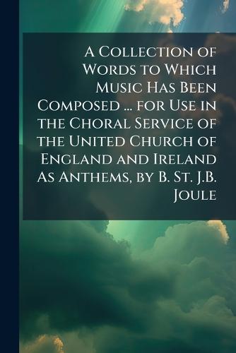 A Collection of Words to Which Music Has Been Composed ... for Use in the Choral Service of the United Church of England and Ireland As Anthems, by B. St. J.B. Joule