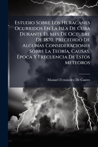 Estudio Sobre Los Huracanes Ocurridos En La Isla De Cuba Durante El Mes De Octubre De 1870. Precedido De Algunas Consideraciones Sobre La TeorÃ-a, Causas, Ãpoca Y Frecuencia De Estos Meteoros