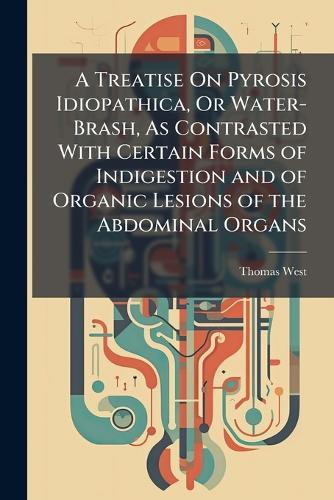 A Treatise On Pyrosis Idiopathica, Or Water-Brash, As Contrasted With Certain Forms of Indigestion and of Organic Lesions of the Abdominal Organs