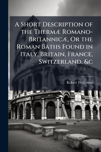 A Short Description of the ThermÃ] Romano-BritannicÃ], Or the Roman Baths Found in Italy, Britain, France, Switzerland, &c