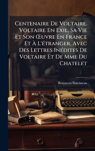 Centenaire De Voltaire. Voltaire En Exil, Sa Vie Et Son Å'uvre En France Et Ã L'Ã(c)tranger, Avec Des Lettres InÃ(c)dites De Voltaire Et De Mme Du Chatelet