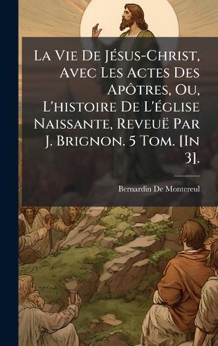La Vie De JÃ(c)sus-Christ, Avec Les Actes Des ApÃ´tres, Ou, L'histoire De L'Ã(c)glise Naissante, Reveuë Par J. Brignon. 5 Tom. [In 3].