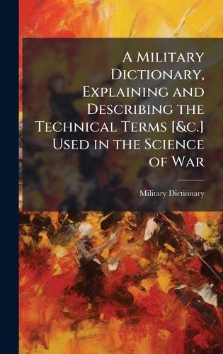A Military Dictionary, Explaining and Describing the Technical Terms [&c.] Used in the Science of War