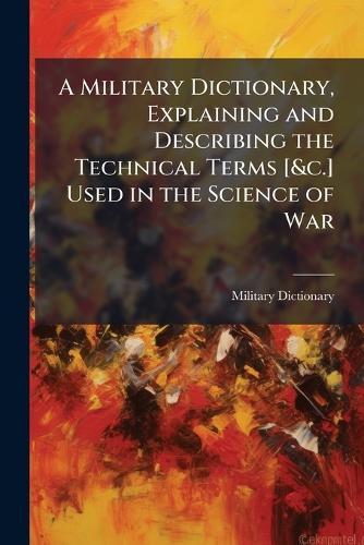 A Military Dictionary, Explaining and Describing the Technical Terms [&c.] Used in the Science of War