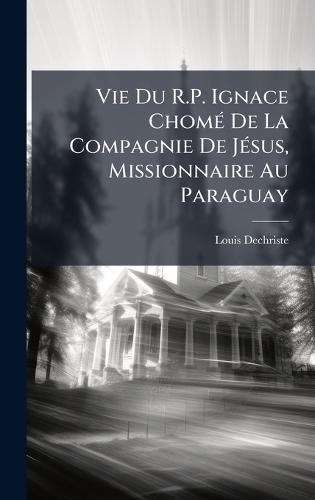 Vie Du R.P. Ignace ChomÃ(c) De La Compagnie De JÃ(c)sus, Missionnaire Au Paraguay