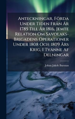 Anteckningar, Förda Under Tiden FrÃ n Ã...r 1785 Till Ã...r 1816, Jemte Relation Om Savolaks-Brigadens Operationer Under 1808 Och 1809 Ã...rs Krig, I Tvänne Af Delningar