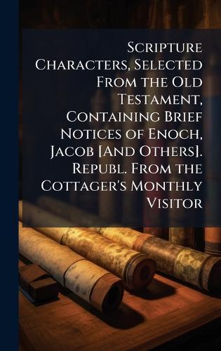 Scripture Characters, Selected From the Old Testament, Containing Brief Notices of Enoch, Jacob [And Others]. Republ. From the Cottager's Monthly Visitor