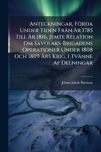 Anteckningar, Förda Under Tiden FrÃ n Ã...r 1785 Till Ã...r 1816, Jemte Relation Om Savolaks-Brigadens Operationer Under 1808 Och 1809 Ã...rs Krig, I Tvänne Af Delningar