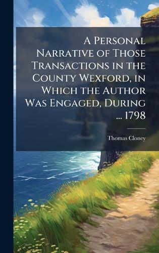 A Personal Narrative of Those Transactions in the County Wexford, in Which the Author Was Engaged, During ... 1798